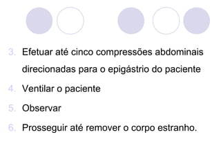 3. Efetuar até cinco compressões abdominais
   direcionadas para o epigástrio do paciente

4. Ventilar o paciente

5. Observar

6. Prosseguir até remover o corpo estranho.
 