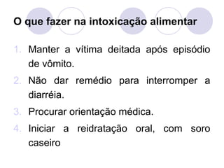O que fazer na intoxicação alimentar

1. Manter a vítima deitada após episódio
   de vômito.
2. Não dar remédio para interromper a
   diarréia.
3. Procurar orientação médica.
4. Iniciar a reidratação oral, com soro
   caseiro
 