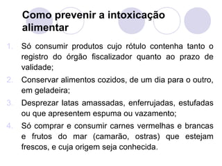 Como prevenir a intoxicação
     alimentar
1.   Só consumir produtos cujo rótulo contenha tanto o
     registro do órgão fiscalizador quanto ao prazo de
     validade;
2.   Conservar alimentos cozidos, de um dia para o outro,
     em geladeira;
3.   Desprezar latas amassadas, enferrujadas, estufadas
     ou que apresentem espuma ou vazamento;
4.   Só comprar e consumir carnes vermelhas e brancas
     e frutos do mar (camarão, ostras) que estejam
     frescos, e cuja origem seja conhecida.
 