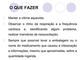 O QUE FAZER

1. Manter a vítima aquecida;
2. Observar o ritmo da respiração e a frequência
   cardíaca   e,   identificando   algum   problema,
   realizar manobras de ressuscitação;
3. Sempre que possível levar a embalagem ou o
   nome do medicamento que causou a intoxicação
   e informações, mesmo que aproximadas, sobre a
   quantidade ingerida.
 