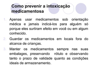 Como prevenir a intoxicação
    medicamentosa
1. Apenas usar medicamentos sob orientação
   médica e jamais indicá-los para alguém só
   porque eles surtiram efeito em você ou em algum
   conhecido.
2. Guardar os medicamentos em locais fora do
   alcance de crianças.
3. Manter os medicamentos sempre nas suas
   embalages, preservando rótulo e observando
   tanto o prazo de validade quanto as condições
   ideais de armazenamento.
 