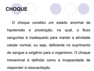 CHOQUE

  O choque constitui um estado anormal de

hipotensão   e   prostração,   na   qual,   o   fluxo

sanguíneo é inadequado para manter a atividade

celular normal, ou seja, deficiente no suprimento

de sangue e oxigênio para o organismo. O choque

irreversível é definido como a incapacidade de

responder á ressuscitação.
 