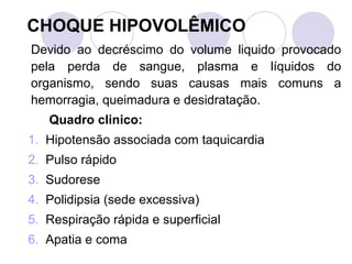 CHOQUE HIPOVOLÊMICO
Devido ao decréscimo do volume liquido provocado
pela perda de sangue, plasma e líquidos do
organismo, sendo suas causas mais comuns a
hemorragia, queimadura e desidratação.
   Quadro clinico:
1. Hipotensão associada com taquicardia
2. Pulso rápido
3. Sudorese
4. Polidipsia (sede excessiva)
5. Respiração rápida e superficial
6. Apatia e coma
 