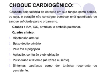 CHOQUE CARDIOGÊNICO:
Causado pela falência do coração em sua função como bomba,
ou seja, o coração não consegue bombear uma quantidade de
sangue suficiente para o organismo.
  Causas : IAM, ICC, arritmias e embolia pulmonar.
  Quadro clinico:
1. Hipotensão arterial
2. Baixo débito urinário
3. Pele fria e pegajosa
4. Agitação, confusão e obnubilação
5. Pulso fraco e filiforme (às vezes ausente)
6. Sintomas cardíacos como dor torácica recorrente ou
   persistente.
 