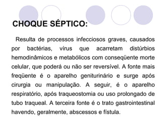 CHOQUE SÉPTICO:
 Resulta de processos infecciosos graves, causados
por   bactérias,   vírus   que    acarretam    distúrbios
hemodinâmicos e metabólicos com conseqüente morte
celular, que poderá ou não ser reversível. A fonte mais
freqüente é o aparelho geniturinário e surge após
cirurgia ou manipulação. A seguir, é o aparelho
respiratório, após traqueostomia ou uso prolongado de
tubo traqueal. A terceira fonte é o trato gastrointestinal
havendo, geralmente, abscessos e fístula.
 