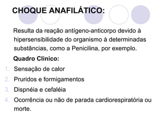 CHOQUE ANAFILÁTICO:

   Resulta da reação antígeno-anticorpo devido à
   hipersensibilidade do organismo à determinadas
   substâncias, como a Penicilina, por exemplo.
   Quadro Clinico:
1. Sensação de calor
2. Pruridos e formigamentos
3. Dispnéia e cefaléia
4. Ocorrência ou não de parada cardiorespiratória ou
   morte.
 
