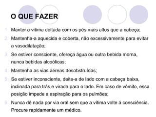 O QUE FAZER
1. Manter a vitima deitada com os pés mais altos que a cabeça;
2. Mantenha-a aquecida e coberta, não excessivamente para evitar
   a vasodilatação;
3. Se estiver consciente, ofereça água ou outra bebida morna,
   nunca bebidas alcoólicas;
4. Mantenha as vias aéreas desobstruídas;
5. Se estiver inconsciente, deite-a de lado com a cabeça baixa,
   inclinada para trás e virada para o lado. Em caso de vômito, essa
   posição impede a aspiração para os pulmões;
6. Nunca dê nada por via oral sem que a vítima volte á consciência.
   Procure rapidamente um médico.
 