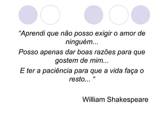 “Aprendi que não posso exigir o amor de
                ninguém...
Posso apenas dar boas razões para que
             gostem de mim...
 E ter a paciência para que a vida faça o
                 resto... “

                    William Shakespeare
 