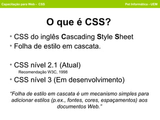 O que é CSS? ,[object Object],[object Object],[object Object],[object Object],[object Object],Capacitação para Web -  CSS Pet Informática - UEM “ Folha de estilo em cascata é um mecanismo simples para adicionar estilos (p.ex., fontes, cores, espaçamentos) aos documentos Web.” 