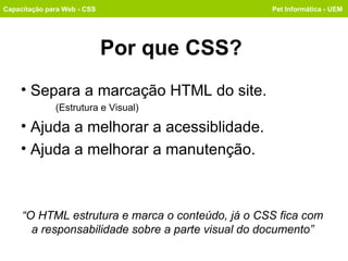 Por que CSS? Separa a marcação HTML do site. (Estrutura e Visual) Ajuda a melhorar a acessiblidade. Ajuda a melhorar a manutenção. Capacitação para Web - CSS Pet Informática - UEM “ O HTML estrutura e marca o conteúdo, já o CSS fica com a responsabilidade sobre a parte visual do documento” 