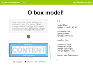 O box model! Capacitação para Web - CSS Pet Informática - UEM p { width:100px; background-color:#f2f2f2; font-family:Arial; font-size:11px; font-color:#666666; padding:10px; margin-top: 10px; margin-left: 10px; margin-right: 10px; margin: bottom: 10px; border: solid 1px #cccccc; } 