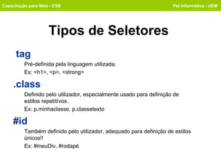Tipos de Seletores tag   Pré-definida pela linguagem utilizada.  Ex: <h1>, <p>, <strong> .class Definido pelo utilizador, especialmente usado para definição de  estilos repetitívos.  Ex: p.minhaclasse, p.classetexto #id Também definido pelo utilizador, adequado para definição de estilos únicos!!  Ex: #meuDiv, #rodapé Capacitação para Web - CSS Pet Informática - UEM 