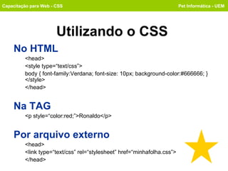 Utilizando o CSS No HTML <head> <style type=“text/css”> body { font-family:Verdana; font-size: 10px; background-color:#666666; } </style> </head> Na TAG <p style=“color:red;”>Ronaldo</p> Por arquivo externo <head> <link type=“text/css” rel=“stylesheet” href=“minhafolha.css”> </head> Capacitação para Web - CSS Pet Informática - UEM 