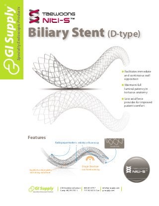 G Facilitates immediate
and continuous wall
opposition
G Maintains full
luminal patency in
tortuous anatomy
G Low axial force
provides for improved
patient comfort
- Excellent conformability
with strong radial force
Smooth ends
3 32
D-type Structure
- Low foreshortening
Radiopaque markers - visibility on fluoroscopy
Features
Biliary Stent (D-type)
SpecialtyEndoscopicProducts
200 Grandview Avenue
Camp Hill,PA 17011
800.451.5797
717.761.0216 fax
info@gi-supply.com
gi-supply.com
 