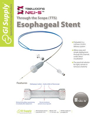 G Preloaded in a
3.47mm (10.5Fr)
delivery system
G Allows easy and
simple deployment
through the channel,
under direct
visualization
G The practical solution
for tight,narrow or
tortuous anatomy
Features
Through the Scope (TTS)
Esophageal Stent
SpecialtyEndoscopicProducts
200 Grandview Avenue
Camp Hill,PA 17011
800.451.5797
717.761.0216 fax
info@gi-supply.com
gi-supply.com
 