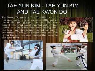 TAE YUN KIM - TAE YUN KIM
AND TAE KWON DO
Tae Kwon Do master Tae Yun Kim started
her martial arts journey as a little girl at
the tender young age of seven. She was
taught the traditional martial art by her
uncle, a significant feat considering that
the teaching ofgirls was barred for many
centuries. Today, she continues her Tae
Kwon Do practice and enjoys the benefits
she gets from it.
 