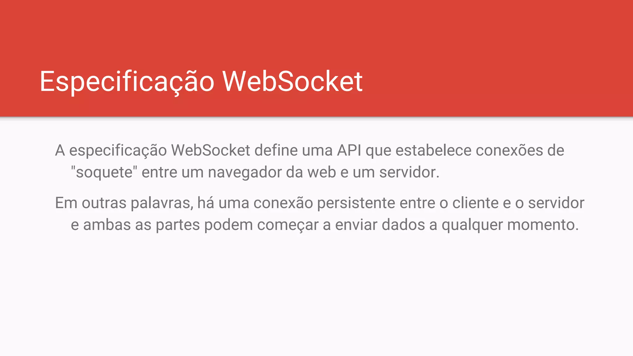 Especificação WebSocket
A especificação WebSocket define uma API que estabelece conexões de
"soquete" entre um navegador da web e um servidor.
Em outras palavras, há uma conexão persistente entre o cliente e o servidor
e ambas as partes podem começar a enviar dados a qualquer momento.
 