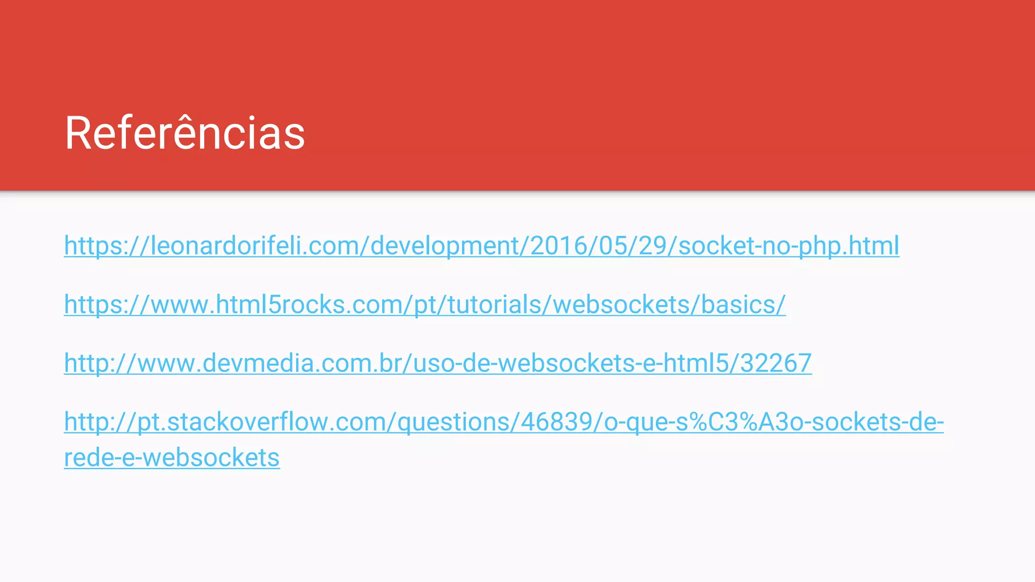 Referências
https://leonardorifeli.com/development/2016/05/29/socket-no-php.html
https://www.html5rocks.com/pt/tutorials/websockets/basics/
http://www.devmedia.com.br/uso-de-websockets-e-html5/32267
http://pt.stackoverflow.com/questions/46839/o-que-s%C3%A3o-sockets-de-
rede-e-websockets
 