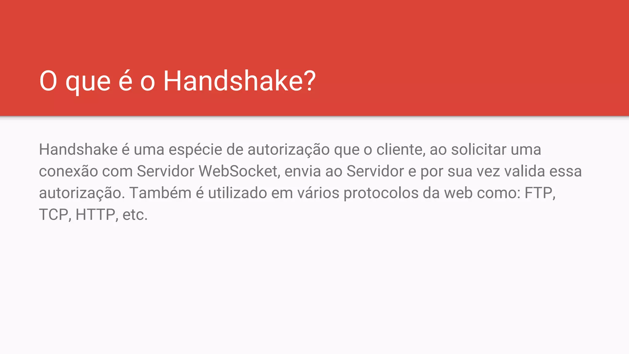 O que é o Handshake?
Handshake é uma espécie de autorização que o cliente, ao solicitar uma
conexão com Servidor WebSocket, envia ao Servidor e por sua vez valida essa
autorização. Também é utilizado em vários protocolos da web como: FTP,
TCP, HTTP, etc.
 