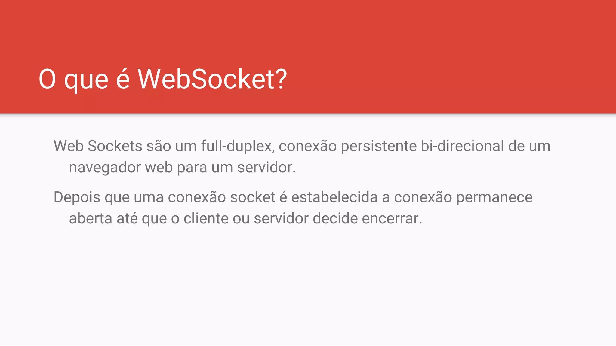 O que é WebSocket?
Web Sockets são um full-duplex, conexão persistente bi-direcional de um
navegador web para um servidor.
Depois que uma conexão socket é estabelecida a conexão permanece
aberta até que o cliente ou servidor decide encerrar.
 