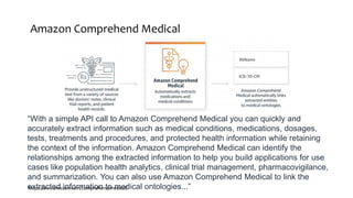 Amazon Comprehend Medical
https://aws.amazon.com/comprehend/medical/
“With a simple API call to Amazon Comprehend Medical you can quickly and
accurately extract information such as medical conditions, medications, dosages,
tests, treatments and procedures, and protected health information while retaining
the context of the information. Amazon Comprehend Medical can identify the
relationships among the extracted information to help you build applications for use
cases like population health analytics, clinical trial management, pharmacovigilance,
and summarization. You can also use Amazon Comprehend Medical to link the
extracted information to medical ontologies...”
 