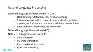 Natural Language Processing
Natural Language Understanding (NLU)
• OCR, language detection, tokenization, parsing
• Information extraction: parts of speech, chunks , entities,
aspects, topics/themes, relations, attributes, events, intent …
• Speech processing: verbal and nonverbal
Natural Language Generation (NLG)
NLU + NLG together, for example:
• Summarization
• Machine translation
• Conversational interfaces
• Question answering
 