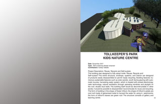 23
22
TOLLKEEPER’S PARK
KIDS NATURE CENTRE
Date: December 2017
Type: Self-sustaining design proposal
Contributors: Gulfiya Tafader.
Project Description: Reuse, Recycle and Self-sustain.
The building was designed to fully adopt motto “Reuse, Recycle and
Self-sustain”. The entire structure, envelope, systems, and interior are designed
of products easily disassembled to permit ready recycling. Building features nu-
merous sustainable features such as solar panels, south facing glazing with auto-
matic louvres, harvesting water system, which is treated with pulsed electromag-
netic technology, natural ventilation through operating windows and skylight on
the roof, double stud walls. The building itself would be deconstructable in other
words, it would be possible to disassemble it economically for reuse and recycling.
The form of building in the shape of flower trillium; the shape of trillium’s petals are
cool roof made of galvanised metal to harvest the water for using in washrooms;
the form of trillium’s leaves are green roof. The structure consists of gallery and
learning centre.
 