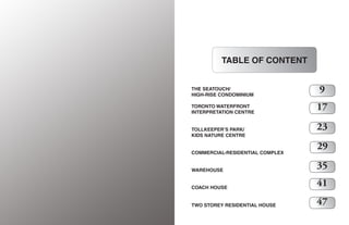 6
TABLE OF CONTENT
THE SEATOUCH/
HIGH-RISE CONDOMINIUM
TORONTO WATERFRONT
INTERPRETATION CENTRE
TOLLKEEPER’S PARK/
KIDS NATURE CENTRE
COMMERCIAL-RESIDENTIAL COMPLEX
WAREHOUSE
COACH HOUSE
TWO STOREY RESIDENTIAL HOUSE
9
17
23
29
35
41
47
 