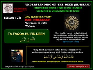 UNDERSTANDING OF THE DEEN (AL-ISLAM) 
Intermediate Islamic (FIQH) course in English 
Conducted by Ustaz Zhulkeflee Hj Ismail 
IINN TTHHEE NNAAMMEE OOFF AALLLLAAHH,, 
MMOOSSTT CCOOMMPPAASSSSIIOONNAATTEE,, 
MMOOSSTT MMEERRCCIIFFUULL.. 
LLEESSSSOONN ## 22 bb 
UUssiinngg tteexxtt && ccuurrrriiccuulluumm hhee hhaass ddeevveellooppeedd eessppeecciiaallllyy ffoorr 
MMuusslliimm ccoonnvveerrttss aanndd yyoouunngg AAdduulltt EEnngglliisshh--ssppeeaakkiinngg MMuusslliimmss.. 
““TToo sseeeekk kknnoowwlleeddggee iiss oobblliiggaattoorryy uuppoonn eevveerryy MMuusslliimm ((mmaallee && ffeemmaallee))”” 
All Rights Reserved © Zhulkeflee Hj Ismail (2014)) 
"O my Lord! Let my entry be by the Gate of 
Truth and Honour, and likewise my exit by the 
Gate of Truth and Honour; and grant me from 
Thy Presence an authority to aid (me)” 
(Qur’an: Isra’: 17: 80) 
DDaaiillyy aapppplliiccaattiioonn ooff FFIIQQHH 
BBAABB-- TAHAARAH 
CCaatteeggoorriieess ooff wwaatteerr 
NNaajjaassaahh 
Updated 30 August 2014 
 