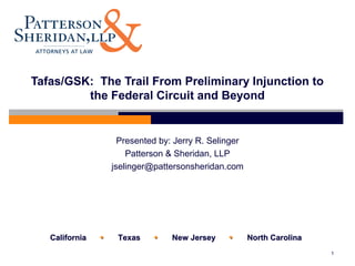 CaliforniaCalifornia  TexasTexas  New JerseyNew Jersey  North CarolinaNorth Carolina
1
Tafas/GSK: The Trail From Preliminary Injunction to
the Federal Circuit and Beyond
Presented by: Jerry R. Selinger
Patterson & Sheridan, LLP
jselinger@pattersonsheridan.com
 