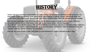 History
Tractors and Farm Equipment Limited (TAFE) is an Indian tractor manufacturer incorporated in 1960 at Chennai, The
third-largest tractor manufacturer in the world and the second largest in India by volumes, TAFE wields about 25%
market share of the Indian tractor industry with a sale of over 150,000 tractors (domestic and international) annually.
TAFE has had a partnership with AGCO Corporation and the Massey Ferguson brand for over 55 years. TAFE has a
distribution network of over 1000 dealers which sells its four tractor brands – Massey Ferguson,
TAFE, IMT and Eicher. Besides tractors, TAFE and its subsidiaries have business interests in areas such as farm-machinery,
diesel engines and gensets, engineering plastics, gears and transmission components, batteries, hydraulic pumps and
cylinders, passenger vehicle franchises and plantations.
From just one tractor model in 1961, TAFE today is a mass-manufacturer with an extensive product range.
 