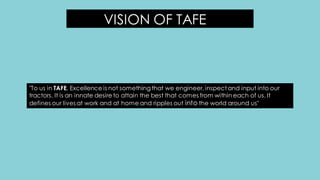 VISION OF TAFE
"To us in TAFE, Excellence is not something that we engineer, inspect and input into our
tractors. It is an innate desire to attain the best that comes from within each of us. It
defines our lives at work and at home and ripples out into the world around us"
 