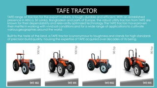 TAFE TRACTOR
TAFE range of tractors for the export markets, is tough, durable and efficient.With an established
presence in Africa, Sri Lanka, Bangladesh and parts of Europe, the robust utility tractors from TAFE are
known for their dependability and relevantly optimized technology.The TAFE tractors have proven
their mettle in working with vividsoil conditions and for a wide range of applications to cultivate
various geographies around the world.
Built to the taste of the land, a TAFE tractor is synonymous to toughness and stands for high standards
of precision buildquality, housing the expertise of TAFE acquired over decades of its being.
 