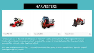 HARVESTERS
Harvesters are one of the most valuablepieces of machinery used by farmers globally. Performing a combinationof
functions, harvesters are impressive, not only because of the amount of time and physicaleffort they save, but also
because of the minimal residue they leave behind.
With great emphasis on quality,TAFE’s combine harvesters are field-tested to ensure high efficiency, a greater range of
visibilityand operatorcomfort.
 