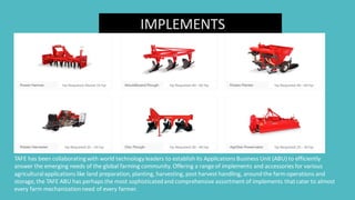 IMPLEMENTS
TAFE has been collaboratingwith world technology leaders to establish its Applications Business Unit (ABU) to efficiently
answer the emerging needs of the global farming community. Offering a range of implements and accessories for various
agriculturalapplications like land preparation,planting, harvesting, post harvest handling, around the farm operations and
storage,the TAFE ABU has perhaps the most sophisticatedand comprehensive assortment of implements thatcater to almost
every farm mechanizationneed of every farmer.
 