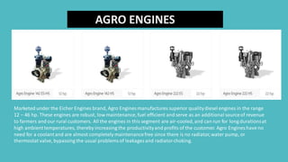 AGRO ENGINES
Marketed under the Eicher Engines brand, Agro Engines manufactures superior qualitydiesel engines in the range
12 – 46 hp. These engines are robust, low maintenance,fuel efficient and serve as an additional sourceof revenue
to farmers and our rural customers. All the engines in this segment are air-cooled,and can run for long durationsat
high ambienttemperatures, thereby increasing the productivityand profits of the customer. Agro Engines have no
need for a coolantand are almost completely maintenancefree since there is no radiator,water pump, or
thermostat valve, bypassing the usual problemsof leakages and radiatorchoking.
 