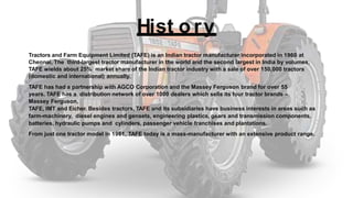 Hist o ry
Tractors and Farm Equipment Limited (TAFE) is an Indian tractor manufacturer incorporated in 1960 at
Chennai, The third-largest tractor manufacturer in the world and the second largest in India by volumes,
TAFE wields about 25% market share of the Indian tractor industry with a sale of over 150,000 tractors
(domestic and international) annually.
TAFE has had a partnership with AGCO Corporation and the Massey Ferguson brand for over 55
years. TAFE has a distribution network of over 1000 dealers which sells its four tractor brands –
Massey Ferguson,
TAFE, IMT and Eicher. Besides tractors, TAFE and its subsidiaries have business interests in areas such as
farm-machinery, diesel engines and gensets, engineering plastics, gears and transmission components,
batteries, hydraulic pumps and cylinders, passenger vehicle franchises and plantations.
From just one tractor model in 1961, TAFE today is a mass-manufacturer with an extensive product range.
 