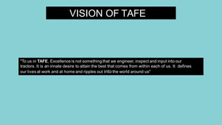 VISION OF TAFE
"To us in TAFE, Excellence is not something that we engineer, inspect and input into our
tractors. It is an innate desire to attain the best that comes from within each of us. It defines
our lives at work and at home and ripples out into the world around us"
 