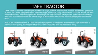 TAFE TRACTOR
TAFE range of tractors for the export markets, is tough, durable and efficient. With an established presence
in Africa, Sri Lanka, Bangladesh and parts of Europe, the robust utility tractors from TAFE are known for their
dependability and relevantly optimized technology.The TAFE tractors have proven their mettle in working
with vivid soil conditions and for a wide range of applications to cultivate various geographies around the
world.
Built to the taste of the land, a TAFE tractor is synonymous to toughness and stands for high standards of
precision build quality, housing the expertise of TAFE acquired over decades of its being.
 