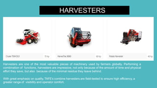 HARVESTERS
Harvesters are one of the most valuable pieces of machinery used by farmers globally. Performing a
combination of functions, harvesters are impressive, not only because of the amount of time and physical
effort they save, but also because of the minimal residue they leave behind.
With great emphasis on quality, TAFE’s combine harvesters are field-tested to ensure high efficiency, a
greater range of visibility and operator comfort.
 