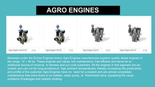 AGRO ENGINES
Marketed under the Eicher Engines brand, Agro Engines manufactures superior quality diesel engines in
the range 12 – 46 hp. These engines are robust, low maintenance, fuel efficient and serve as an
additional source of revenue to farmers and our rural customers. All the engines in this segment are air-
cooled, and can run for long durations at high ambient temperatures, thereby increasing the productivity
and profits of the customer. Agro Engines have no need for a coolant and are almost completely
maintenance free since there is no radiator, water pump, or thermostat valve, bypassing the usual
problems of leakages and radiator choking.
 