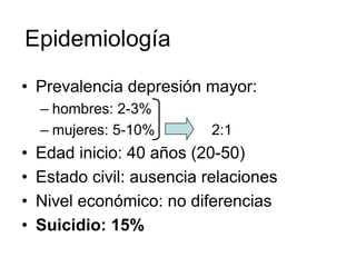Epidemiología
• Prevalencia depresión mayor:
    – hombres: 2-3%
    – mujeres: 5-10%        2:1
•   Edad inicio: 40 años (20-50)
•   Estado civil: ausencia relaciones
•   Nivel económico: no diferencias
•   Suicidio: 15%
 