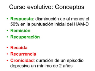 Curso evolutivo: Conceptos
• Respuesta: disminución de al menos el
  50% en la puntuación inicial del HAM-D
• Remisión
• Recuperación

• Recaída
• Recurrencia
• Cronicidad: duración de un episodio
  depresivo un mínimo de 2 años
 