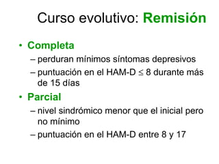 Curso evolutivo: Remisión
• Completa
  – perduran mínimos síntomas depresivos
  – puntuación en el HAM-D ≤ 8 durante más
    de 15 días
• Parcial
  – nivel sindrómico menor que el inicial pero
    no mínimo
  – puntuación en el HAM-D entre 8 y 17
 
