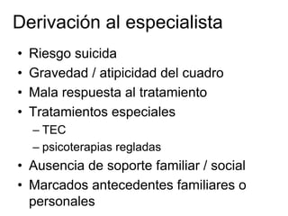 Derivación al especialista
•   Riesgo suicida
•   Gravedad / atipicidad del cuadro
•   Mala respuesta al tratamiento
•   Tratamientos especiales
    – TEC
    – psicoterapias regladas
• Ausencia de soporte familiar / social
• Marcados antecedentes familiares o
  personales
 