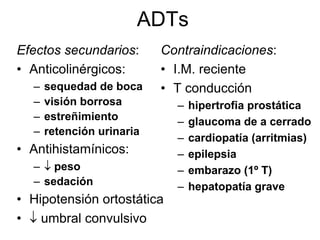 ADTs
Efectos secundarios:       Contraindicaciones:
• Anticolinérgicos:        • I.M. reciente
  –   sequedad de boca     • T conducción
  –   visión borrosa         –   hipertrofia prostática
  –   estreñimiento          –   glaucoma de a cerrado
  –   retención urinaria
                             –   cardiopatía (arritmias)
• Antihistamínicos:          –   epilepsia
  – ↓ peso                   –   embarazo (1º T)
  – sedación                 –   hepatopatía grave
• Hipotensión ortostática
• ↓ umbral convulsivo
 