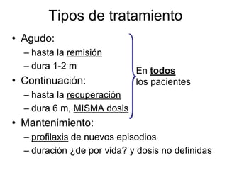 Tipos de tratamiento
• Agudo:
  – hasta la remisión
  – dura 1-2 m
                            En todos
• Continuación:             los pacientes
  – hasta la recuperación
  – dura 6 m, MISMA dosis
• Mantenimiento:
  – profilaxis de nuevos episodios
  – duración ¿de por vida? y dosis no definidas
 