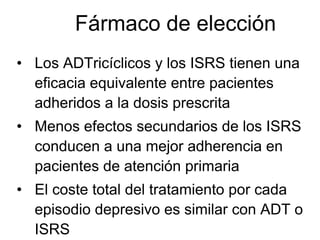 Fármaco de elección
• Los ADTricíclicos y los ISRS tienen una
  eficacia equivalente entre pacientes
  adheridos a la dosis prescrita
• Menos efectos secundarios de los ISRS
  conducen a una mejor adherencia en
  pacientes de atención primaria
• El coste total del tratamiento por cada
  episodio depresivo es similar con ADT o
  ISRS
 