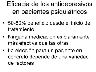 Eficacia de los antidepresivos
   en pacientes psiquiátricos
• 50-60% beneficio desde el inicio del
  tratamiento
• Ninguna medicación es claramente
  más efectiva que las otras
• La elección para un paciente en
  concreto depende de una variedad
  de factores
 