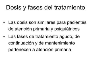 Dosis y fases del tratamiento

• Las dosis son similares para pacientes
  de atención primaria y psiquiátricos
• Las fases de tratamiento agudo, de
  continuación y de mantenimiento
  pertenecen a atención primaria
 